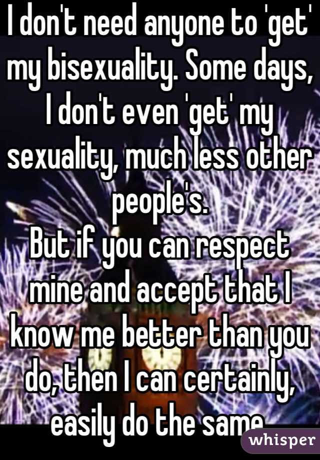 I don't need anyone to 'get' my bisexuality. Some days, I don't even 'get' my sexuality, much less other people's.
But if you can respect mine and accept that I know me better than you do, then I can certainly, easily do the same.