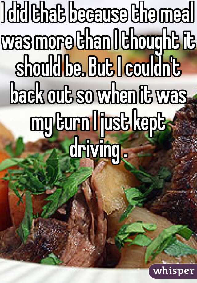 I did that because the meal was more than I thought it should be. But I couldn't back out so when it was my turn I just kept driving .