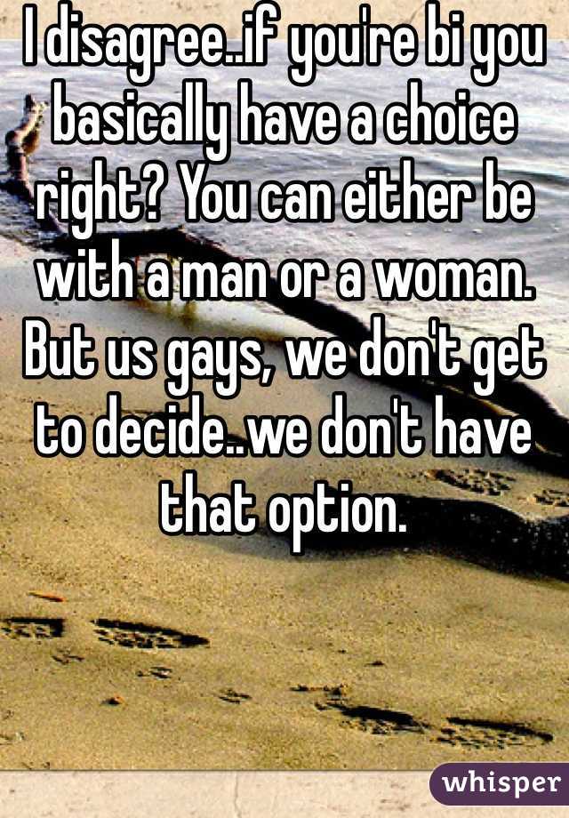 I disagree..if you're bi you basically have a choice right? You can either be with a man or a woman. But us gays, we don't get to decide..we don't have that option.