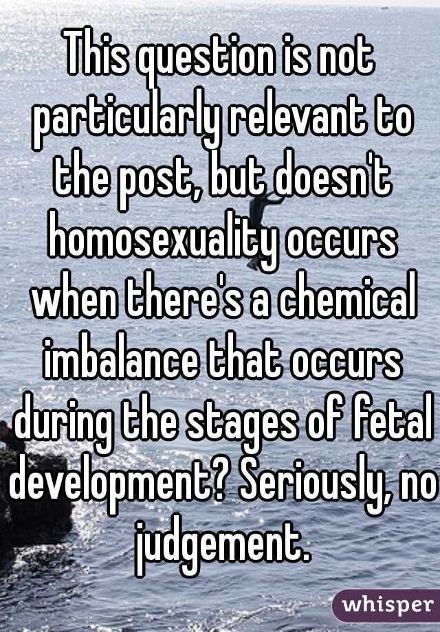 This question is not particularly relevant to the post, but doesn't homosexuality occurs when there's a chemical imbalance that occurs during the stages of fetal development? Seriously, no judgement.