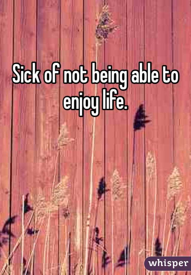 Sick of not being able to enjoy life. 