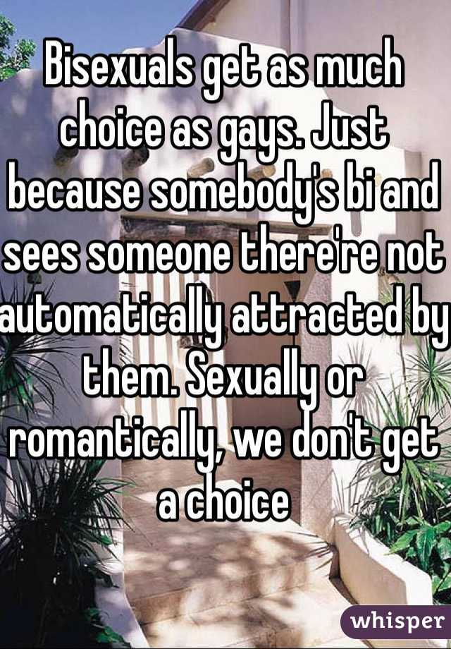 Bisexuals get as much choice as gays. Just because somebody's bi and sees someone there're not automatically attracted by them. Sexually or romantically, we don't get a choice  