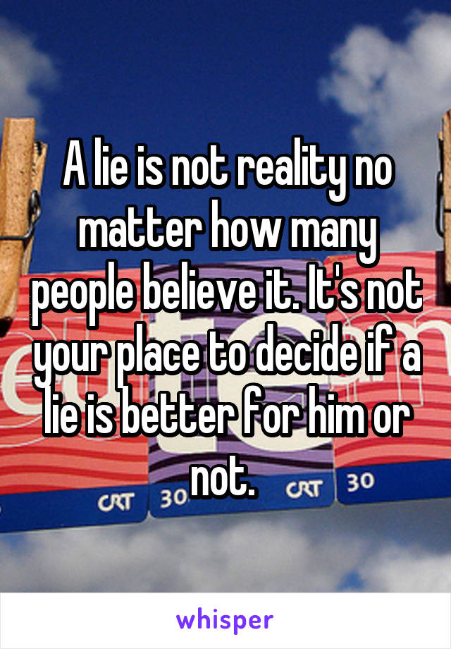 A lie is not reality no matter how many people believe it. It's not your place to decide if a lie is better for him or not. 