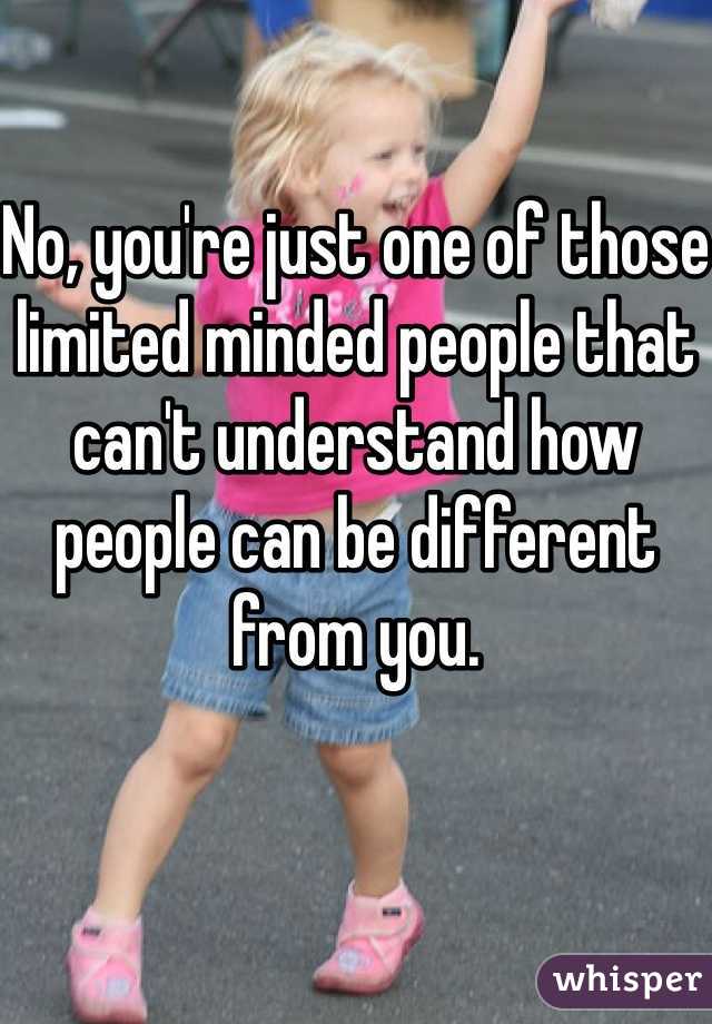 

No, you're just one of those limited minded people that can't understand how people can be different from you.