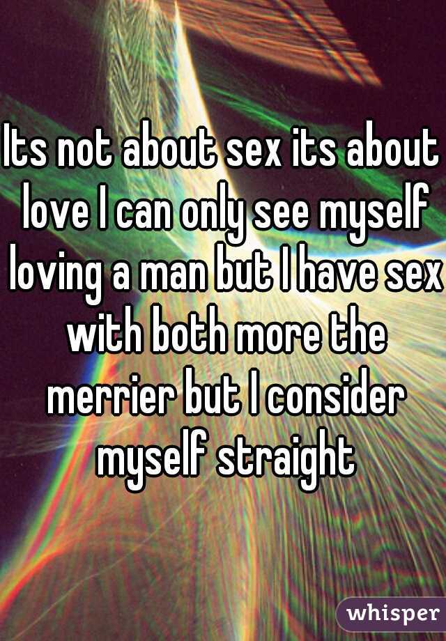 Its not about sex its about love I can only see myself loving a man but I have sex with both more the merrier but I consider myself straight