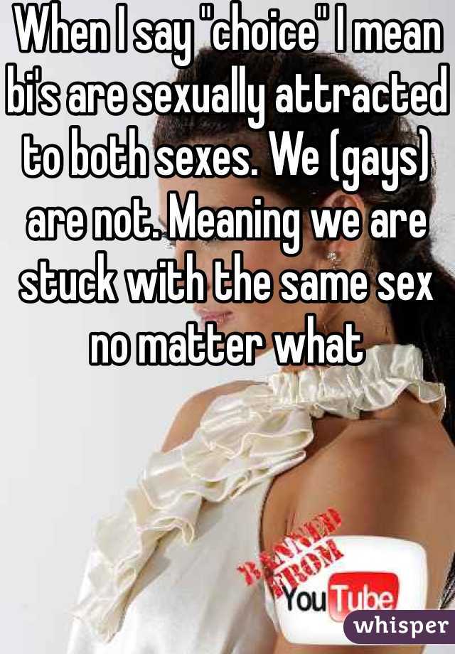 When I say "choice" I mean bi's are sexually attracted to both sexes. We (gays) are not. Meaning we are stuck with the same sex no matter what