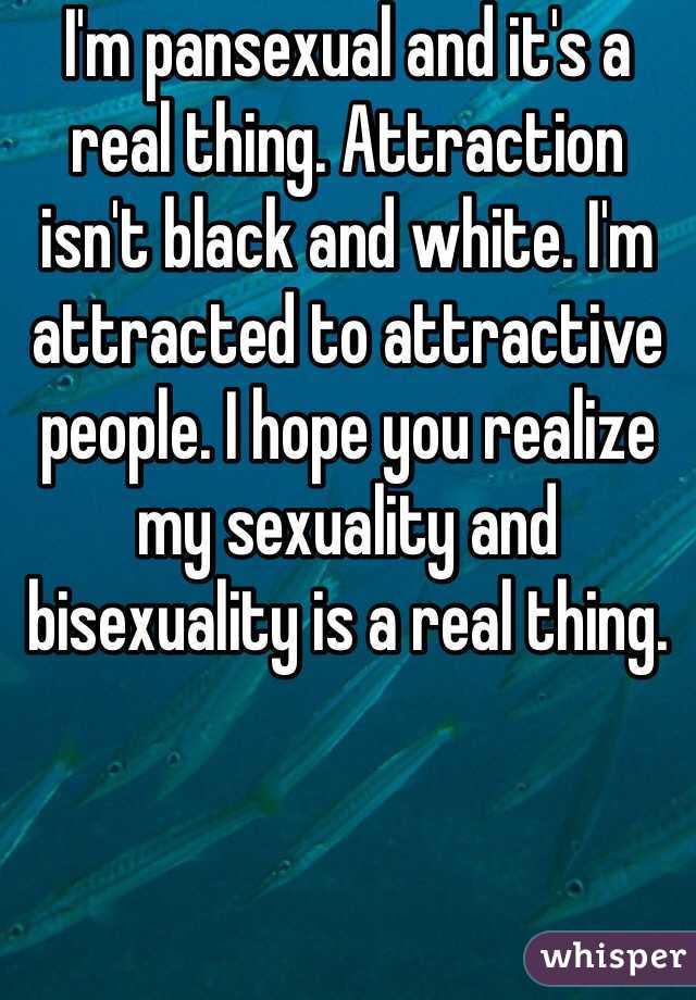 I'm pansexual and it's a real thing. Attraction isn't black and white. I'm attracted to attractive people. I hope you realize my sexuality and bisexuality is a real thing.