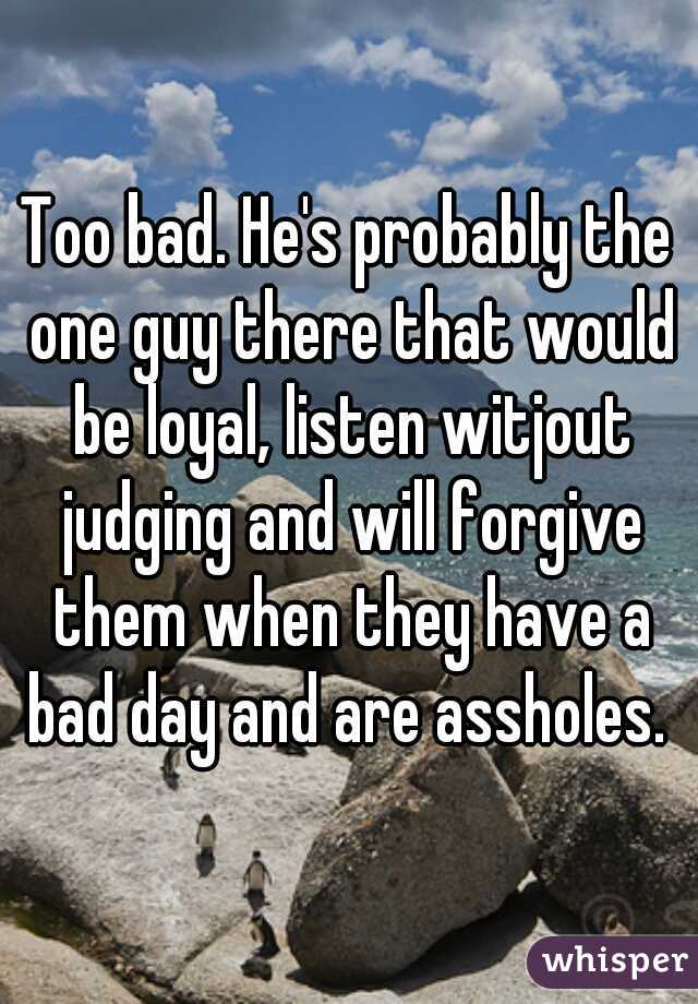 Too bad. He's probably the one guy there that would be loyal, listen witjout judging and will forgive them when they have a bad day and are assholes. 