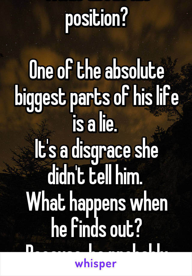 What about his position?

One of the absolute biggest parts of his life is a lie. 
It's a disgrace she didn't tell him. 
What happens when he finds out?
Because, he probably will. 