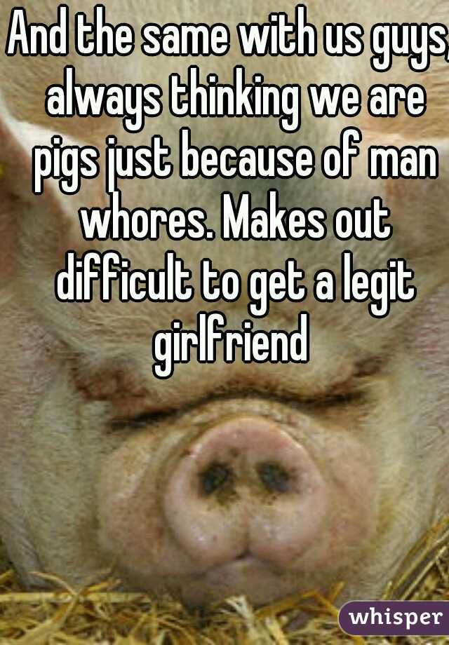 And the same with us guys, always thinking we are pigs just because of man whores. Makes out difficult to get a legit girlfriend 
