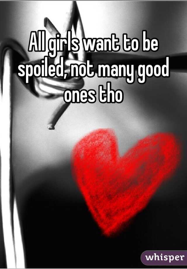 All girls want to be spoiled, not many good ones tho