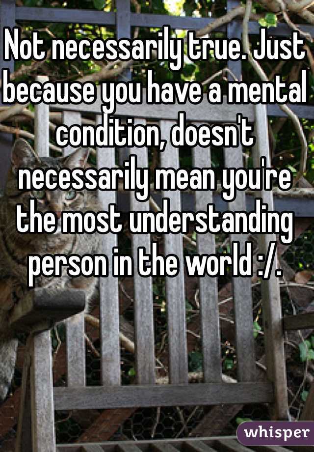 Not necessarily true. Just because you have a mental condition, doesn't necessarily mean you're the most understanding person in the world :/.