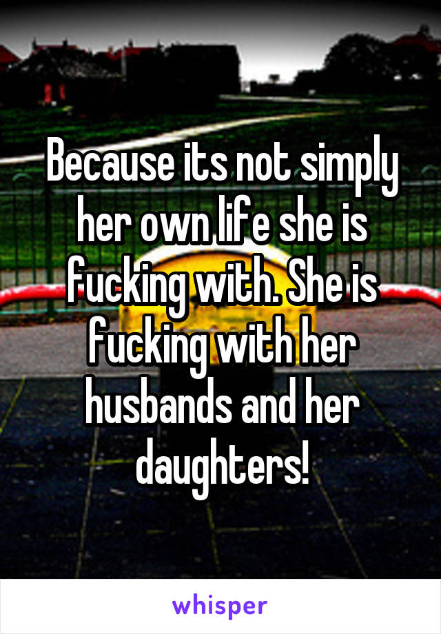 Because its not simply her own life she is fucking with. She is fucking with her husbands and her daughters!