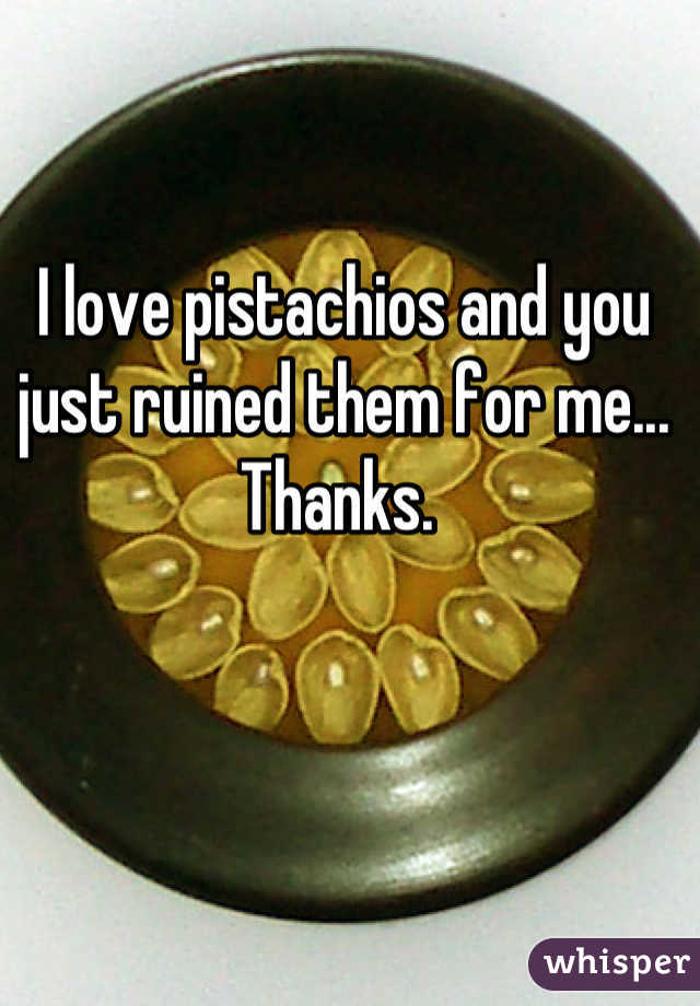 I love pistachios and you just ruined them for me... Thanks. 