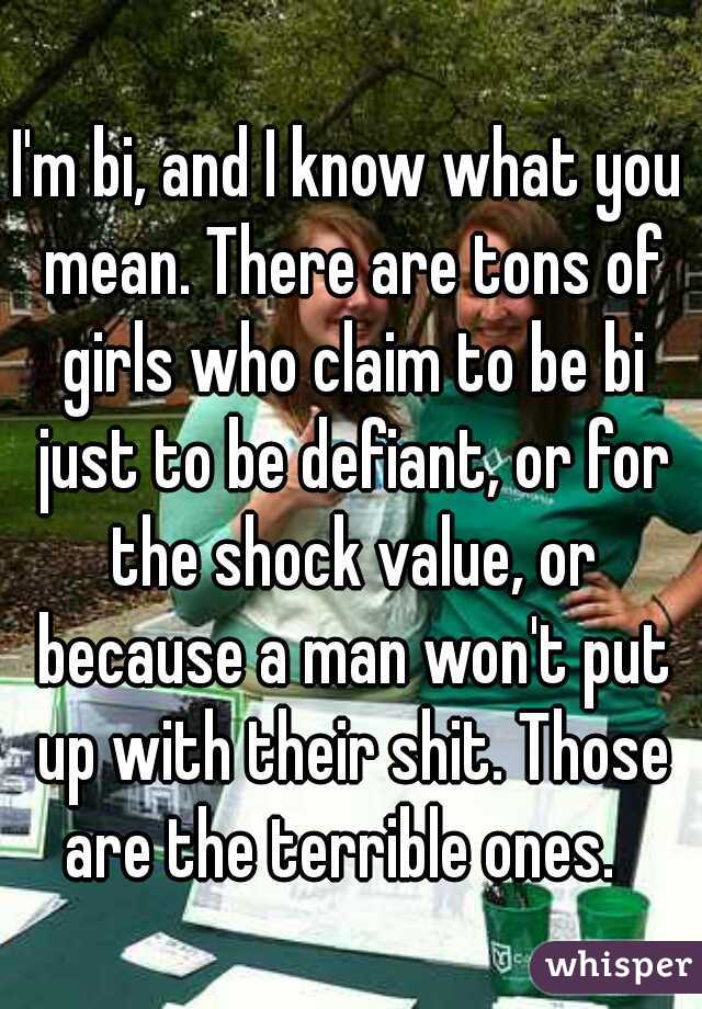 I'm bi, and I know what you mean. There are tons of girls who claim to be bi just to be defiant, or for the shock value, or because a man won't put up with their shit. Those are the terrible ones.  