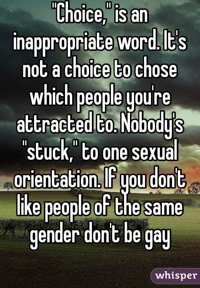 "Choice," is an inappropriate word. It's not a choice to chose which people you're attracted to. Nobody's "stuck," to one sexual orientation. If you don't like people of the same gender don't be gay 