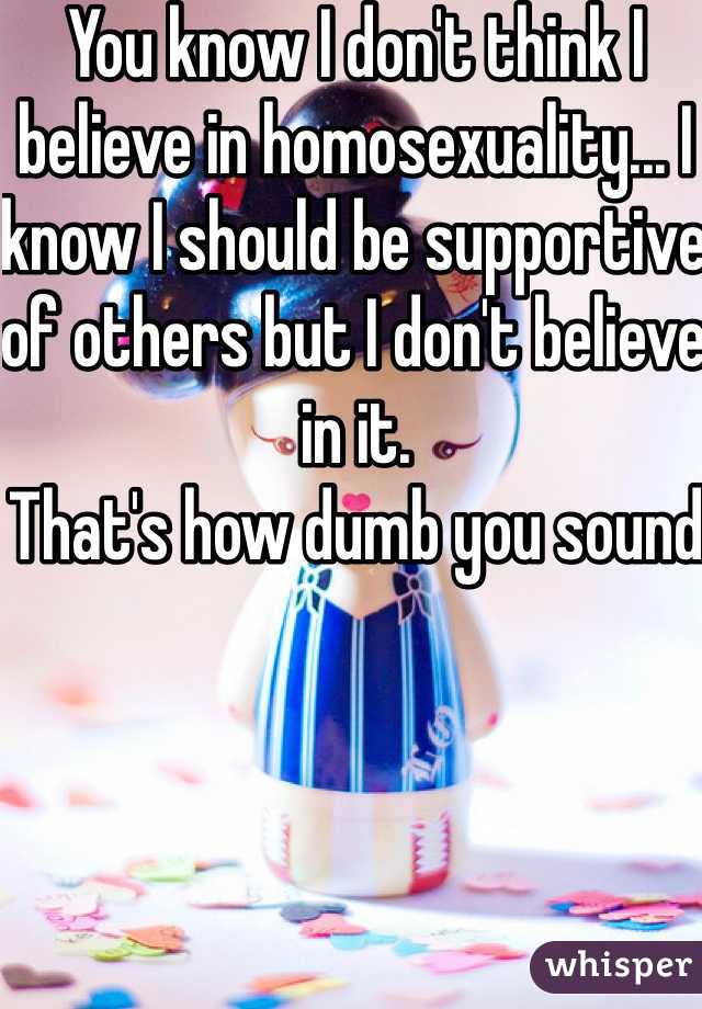 You know I don't think I believe in homosexuality... I know I should be supportive of others but I don't believe in it.
That's how dumb you sound 