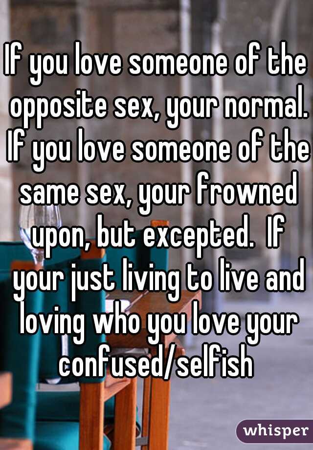 If you love someone of the opposite sex, your normal. If you love someone of the same sex, your frowned upon, but excepted.  If your just living to live and loving who you love your confused/selfish 