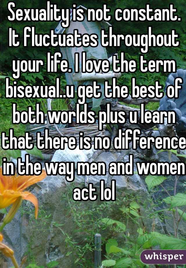 Sexuality is not constant. It fluctuates throughout your life. I love the term bisexual..u get the best of both worlds plus u learn that there is no difference in the way men and women act lol