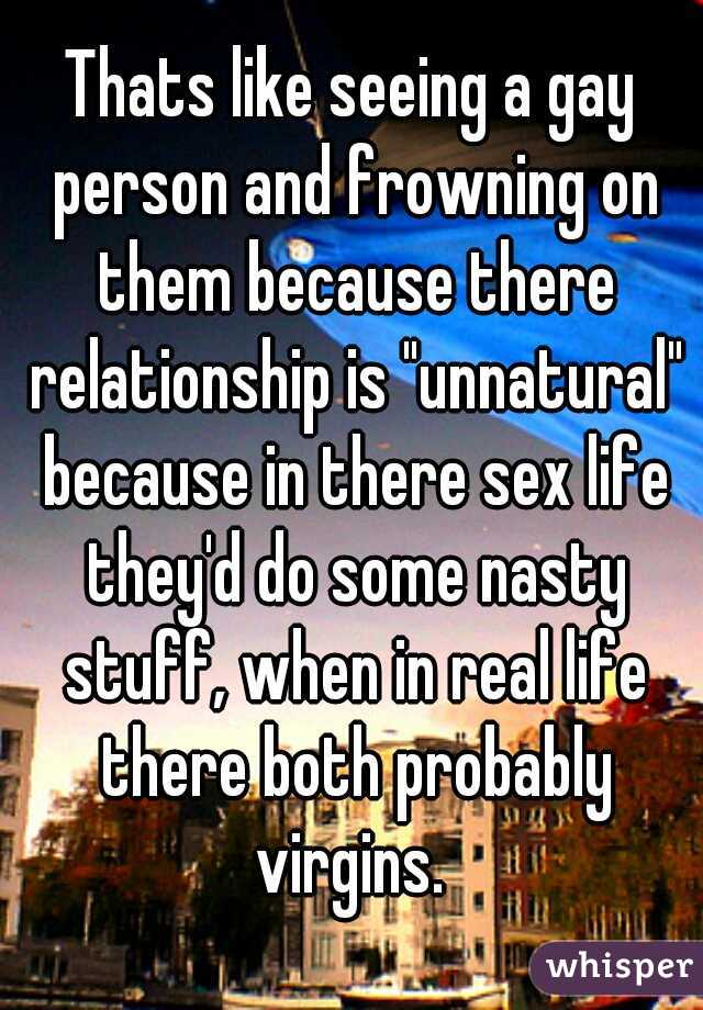 Thats like seeing a gay person and frowning on them because there relationship is "unnatural" because in there sex life they'd do some nasty stuff, when in real life there both probably virgins. 