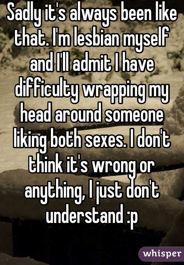 Sadly it's always been like that. I'm lesbian myself and I'll admit I have difficulty wrapping my head around someone liking both sexes. I don't think it's wrong or anything, I just don't understand :p 