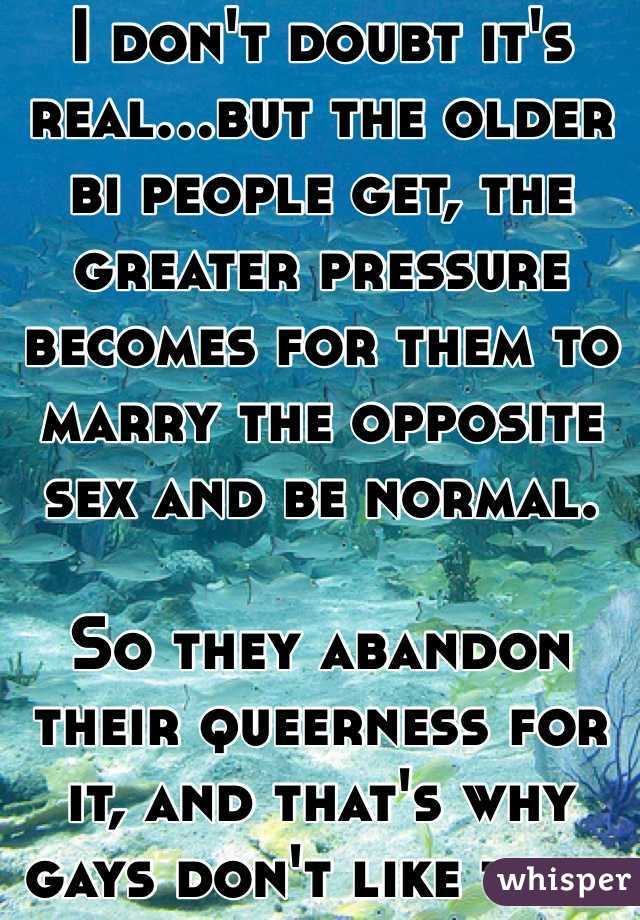 I don't doubt it's real...but the older bi people get, the greater pressure becomes for them to marry the opposite sex and be normal.

So they abandon their queerness for it, and that's why gays don't like them