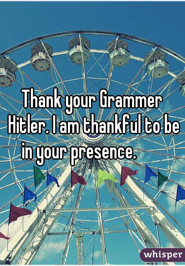 Thank your Grammer Hitler. I am thankful to be in your presence.        