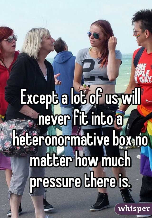 Except a lot of us will never fit into a heteronormative box no matter how much pressure there is.