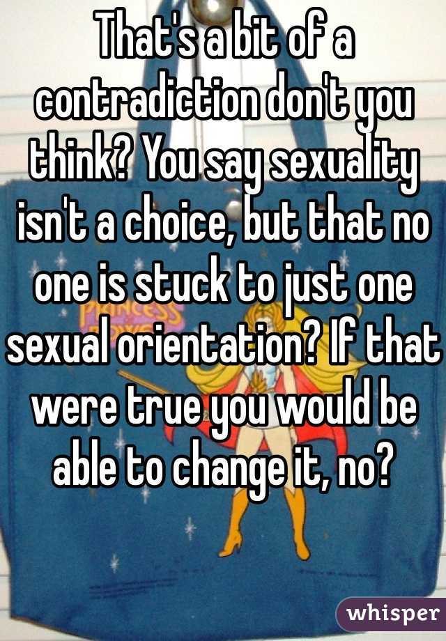 That's a bit of a contradiction don't you think? You say sexuality isn't a choice, but that no one is stuck to just one sexual orientation? If that were true you would be able to change it, no? 