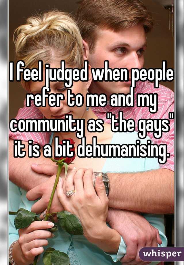 I feel judged when people refer to me and my community as "the gays" it is a bit dehumanising.