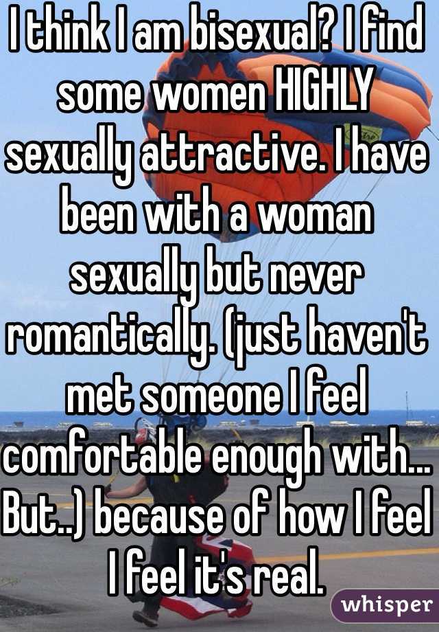 I think I am bisexual? I find some women HIGHLY sexually attractive. I have been with a woman sexually but never  romantically. (just haven't met someone I feel comfortable enough with... But..) because of how I feel I feel it's real.