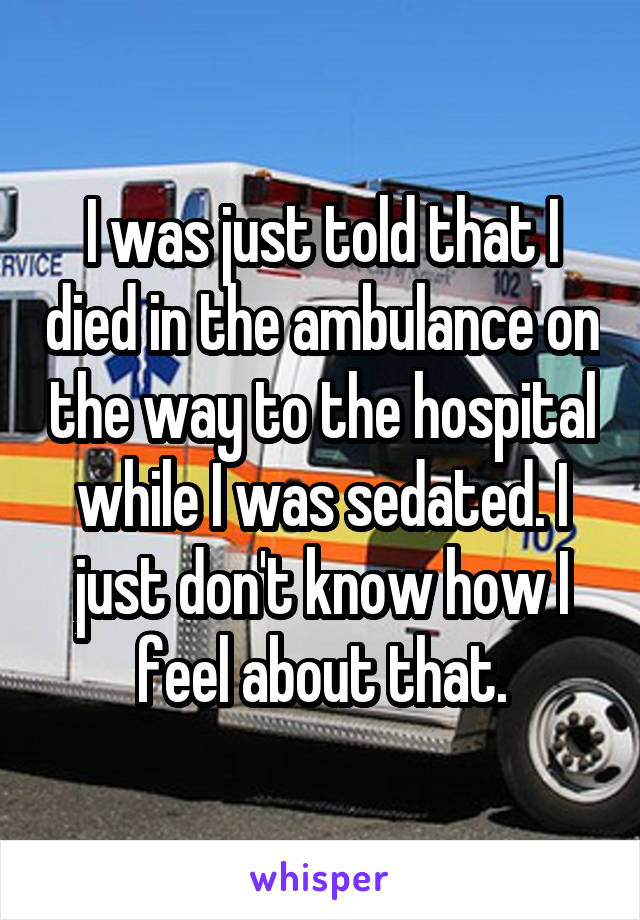 I was just told that I died in the ambulance on the way to the hospital while I was sedated. I just don't know how I feel about that.