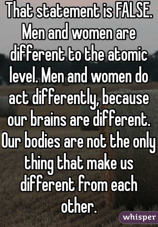 That statement is FALSE. Men and women are different to the atomic level. Men and women do act differently, because our brains are different. Our bodies are not the only thing that make us different from each other.