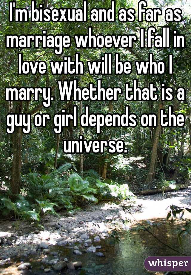 I'm bisexual and as far as marriage whoever I fall in love with will be who I marry. Whether that is a guy or girl depends on the universe.