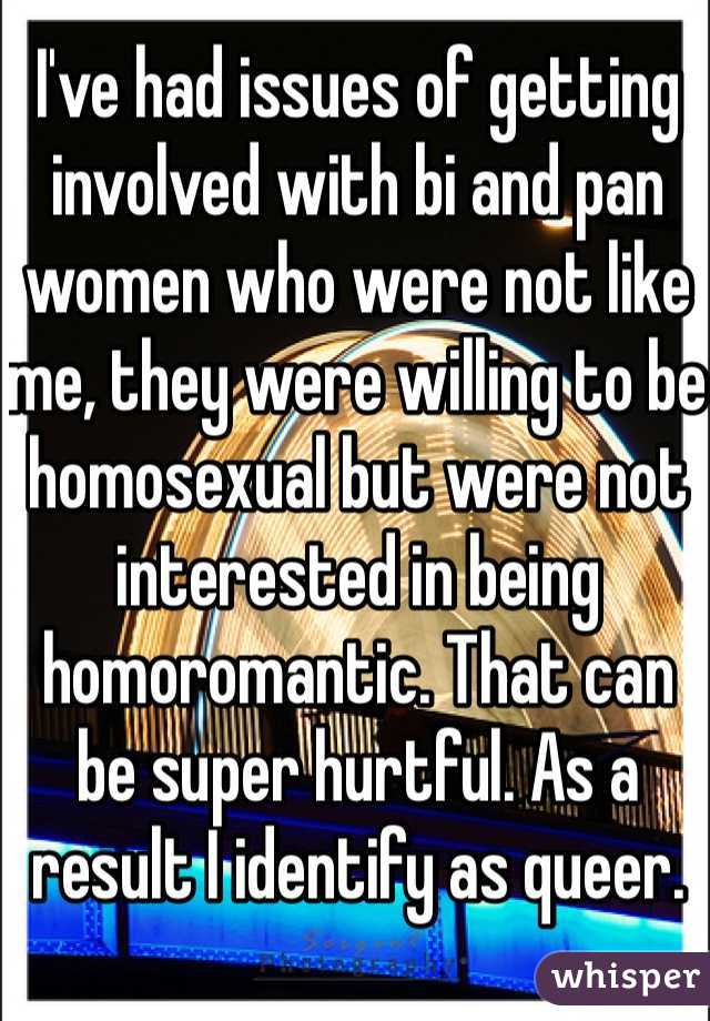 I've had issues of getting involved with bi and pan women who were not like me, they were willing to be homosexual but were not interested in being homoromantic. That can be super hurtful. As a result I identify as queer.