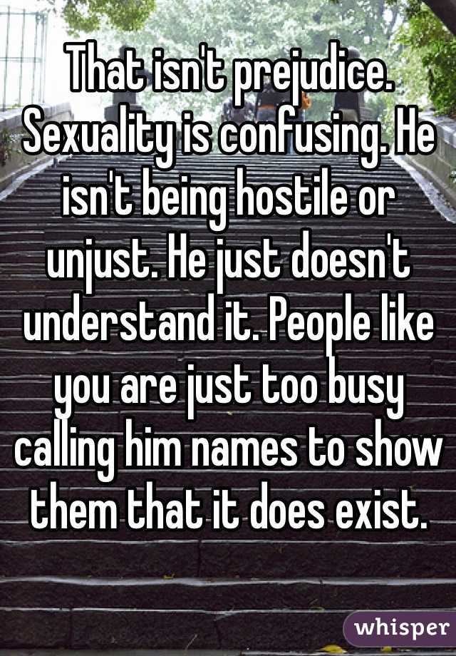 That isn't prejudice. Sexuality is confusing. He isn't being hostile or unjust. He just doesn't understand it. People like you are just too busy calling him names to show them that it does exist.