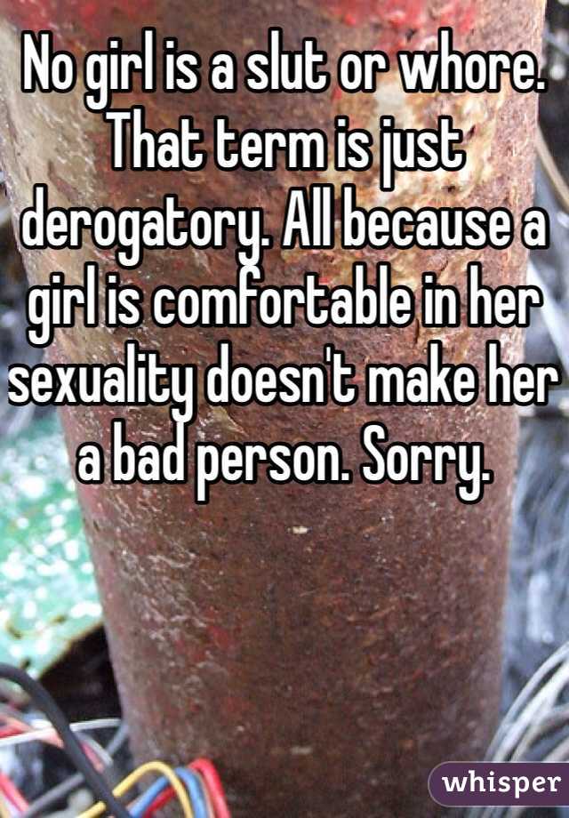 No girl is a slut or whore. That term is just derogatory. All because a girl is comfortable in her sexuality doesn't make her a bad person. Sorry.