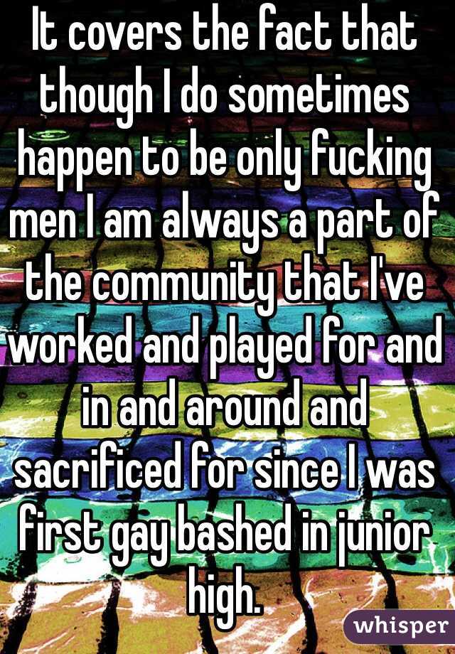 It covers the fact that though I do sometimes happen to be only fucking men I am always a part of the community that I've worked and played for and in and around and sacrificed for since I was first gay bashed in junior high.