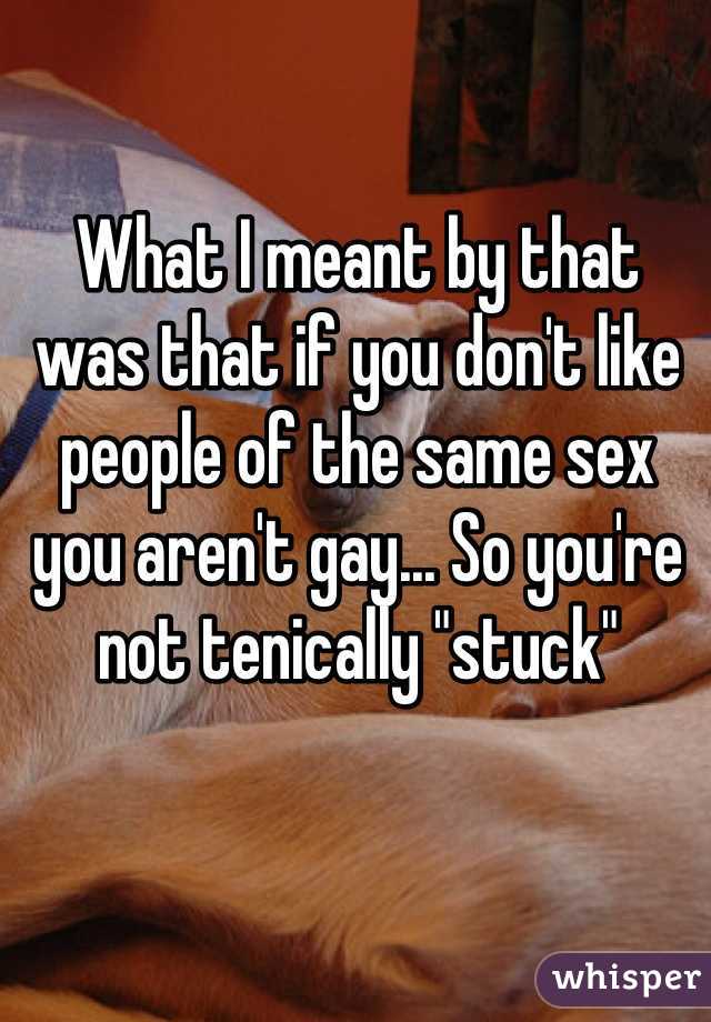 What I meant by that was that if you don't like people of the same sex you aren't gay... So you're not tenically "stuck" 