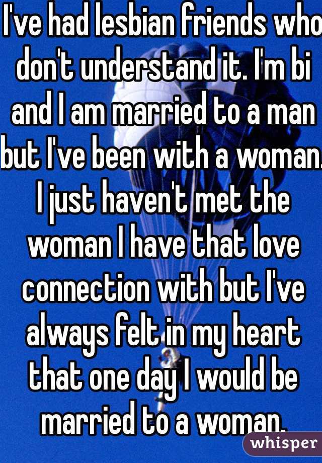 I've had lesbian friends who don't understand it. I'm bi and I am married to a man but I've been with a woman. I just haven't met the woman I have that love connection with but I've always felt in my heart that one day I would be married to a woman. 