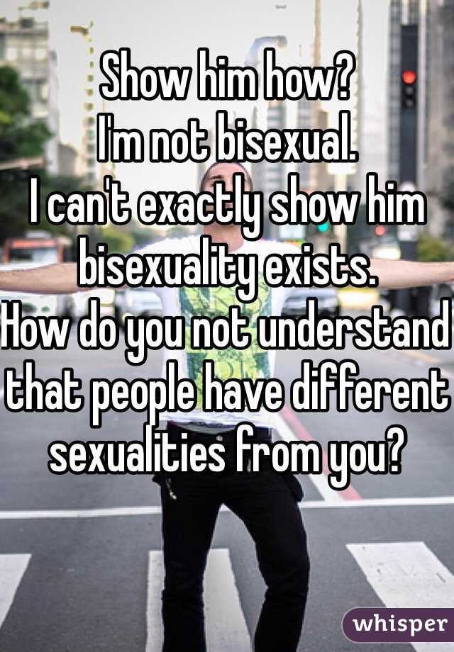 Show him how? 
I'm not bisexual. 
I can't exactly show him bisexuality exists. 
How do you not understand that people have different sexualities from you?