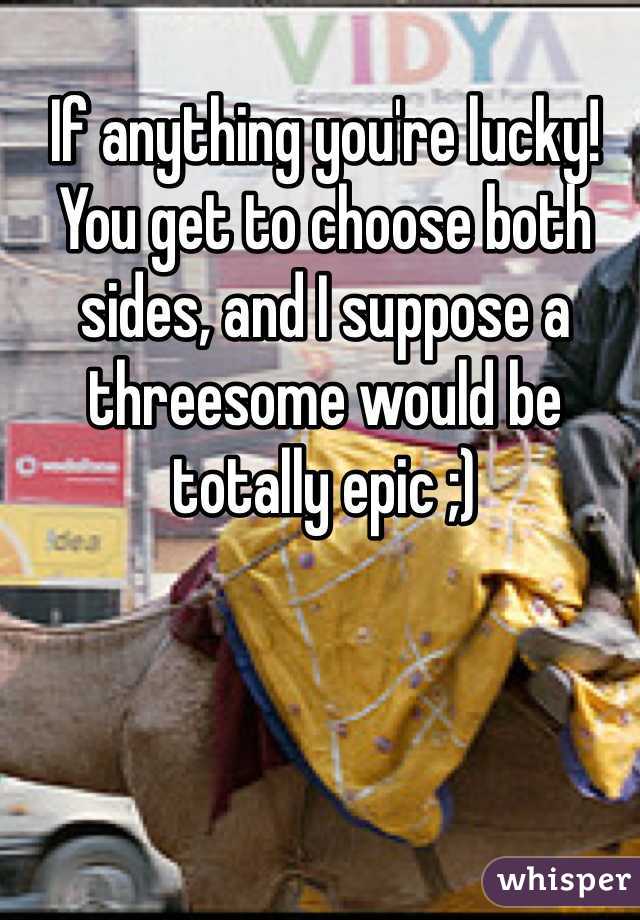 If anything you're lucky! You get to choose both sides, and I suppose a threesome would be totally epic ;)