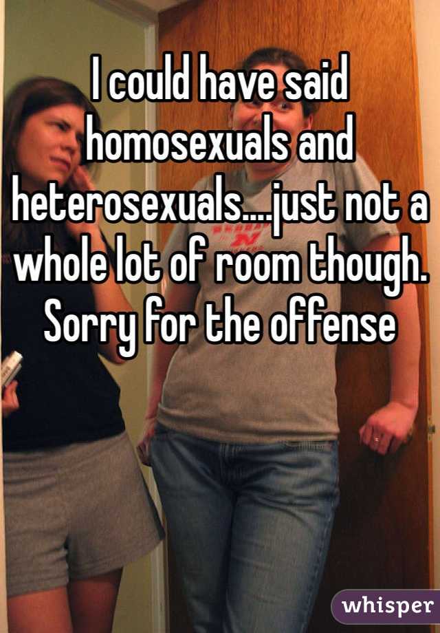 I could have said homosexuals and heterosexuals....just not a whole lot of room though. Sorry for the offense