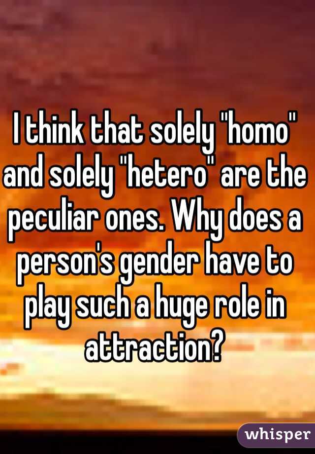 I think that solely "homo" and solely "hetero" are the peculiar ones. Why does a person's gender have to play such a huge role in attraction?