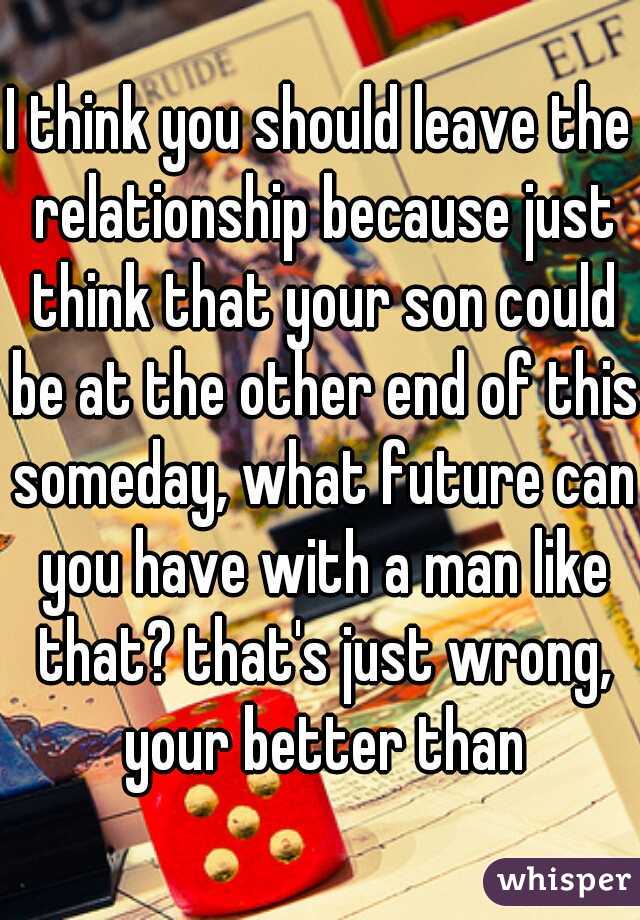 I think you should leave the relationship because just think that your son could be at the other end of this someday, what future can you have with a man like that? that's just wrong, your better than