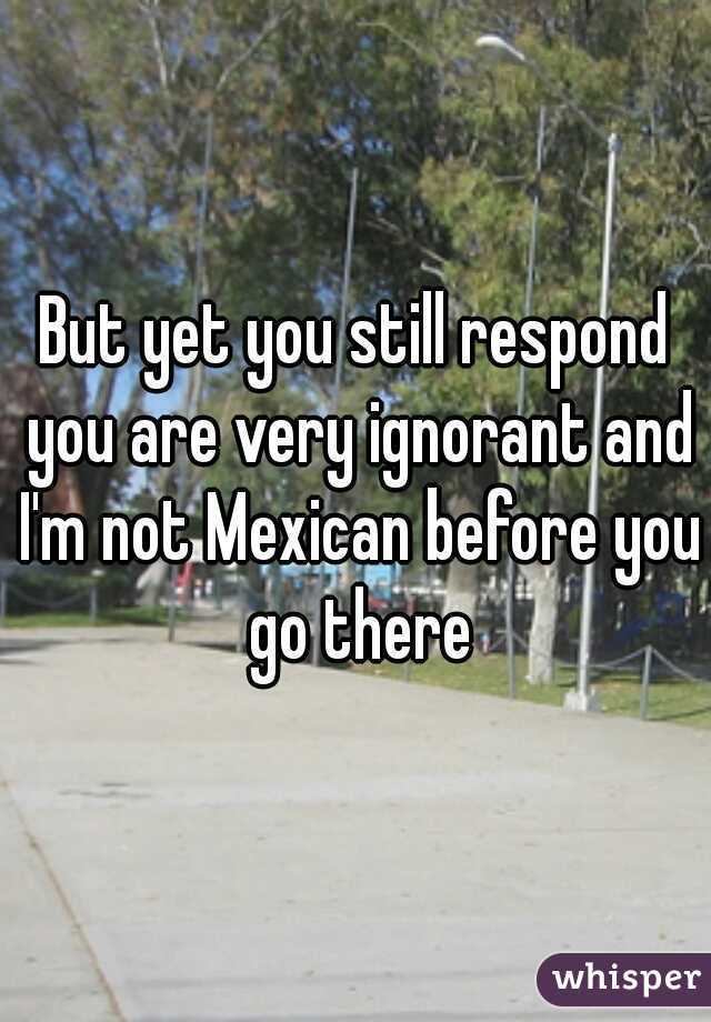 But yet you still respond you are very ignorant and I'm not Mexican before you go there