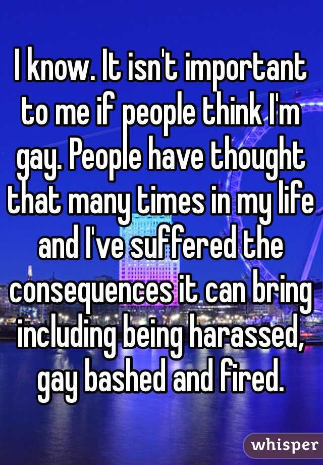 I know. It isn't important to me if people think I'm gay. People have thought that many times in my life and I've suffered the consequences it can bring including being harassed, gay bashed and fired. 