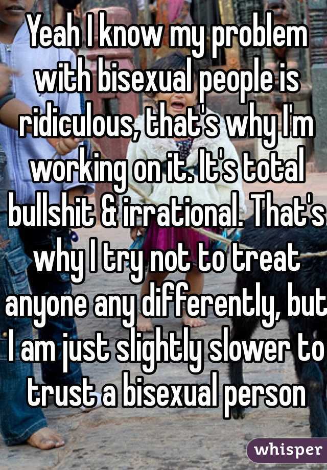 Yeah I know my problem with bisexual people is ridiculous, that's why I'm working on it. It's total bullshit & irrational. That's why I try not to treat anyone any differently, but I am just slightly slower to trust a bisexual person 