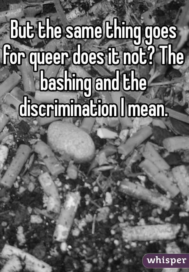 But the same thing goes for queer does it not? The bashing and the discrimination I mean. 