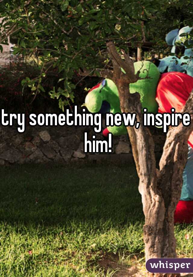 try something new, inspire him!
